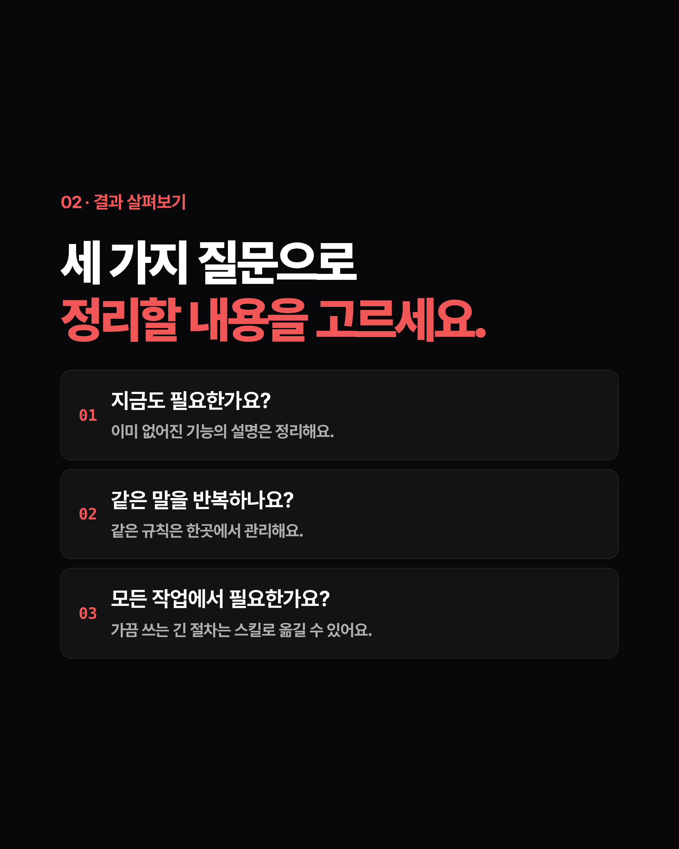 02 · 결과 살펴보기 세 가지 질문으로 정리할 내용을 고르세요. 01 지금도 필요한가요? 이미 없어진 기능의 설명은 정리해요. 02 같은 말을 반복하나요? 같은 규칙은 한곳에서 관리해요. 03 모든 작업에서 필요한가요? 가끔 쓰는 긴 절차는 스킬로 옮길 수 있어요.