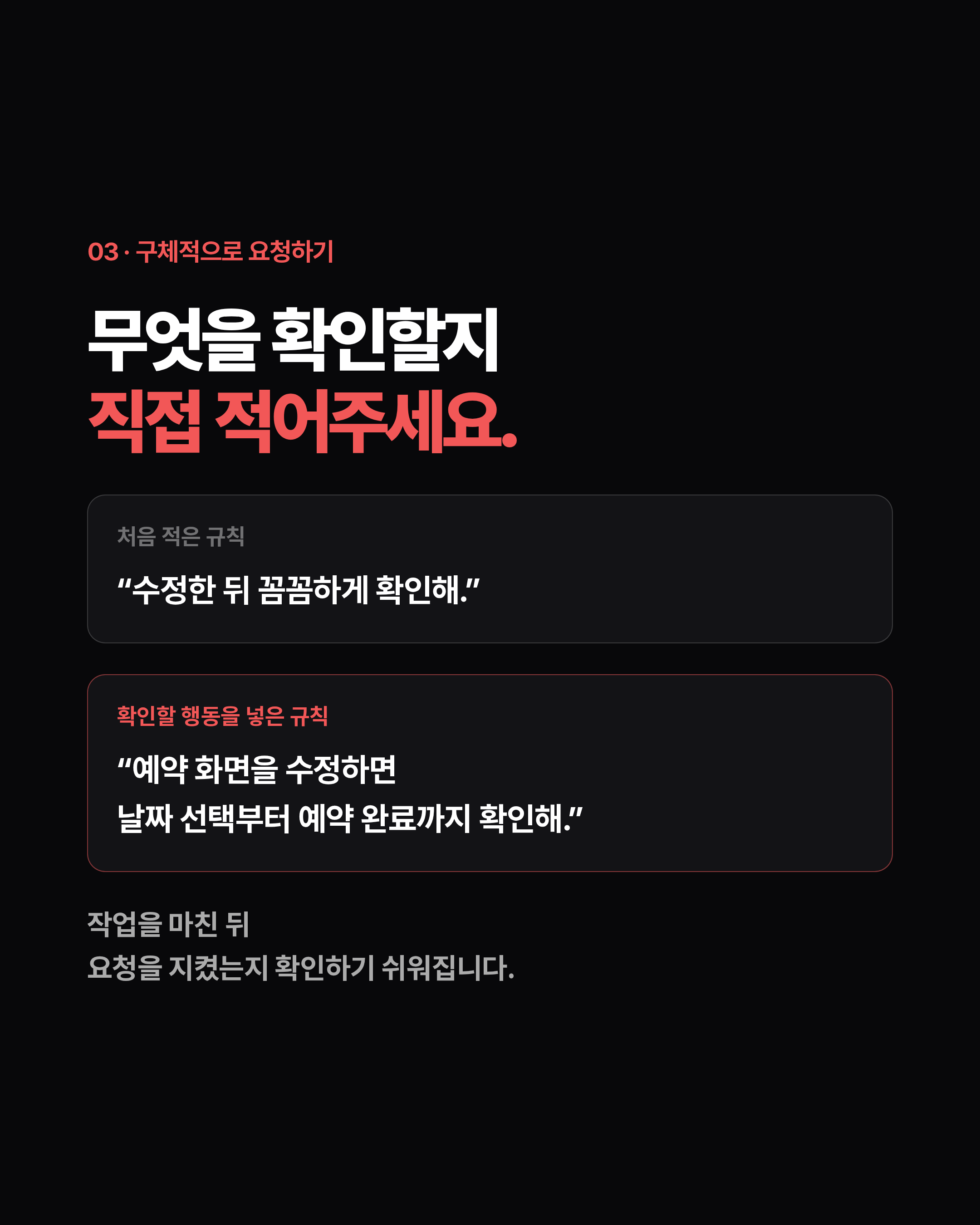 03 · 구체적으로 요청하기 무엇을 확인할지 직접 적어주세요. 처음 적은 규칙 “수정한 뒤 꼼꼼하게 확인해.” 확인할 행동을 넣은 규칙 “예약 화면을 수정하면 날짜 선택부터 예약 완료까지 확인해.” 작업을 마친 뒤 요청을 지켰는지 확인하기 쉬워집니다.