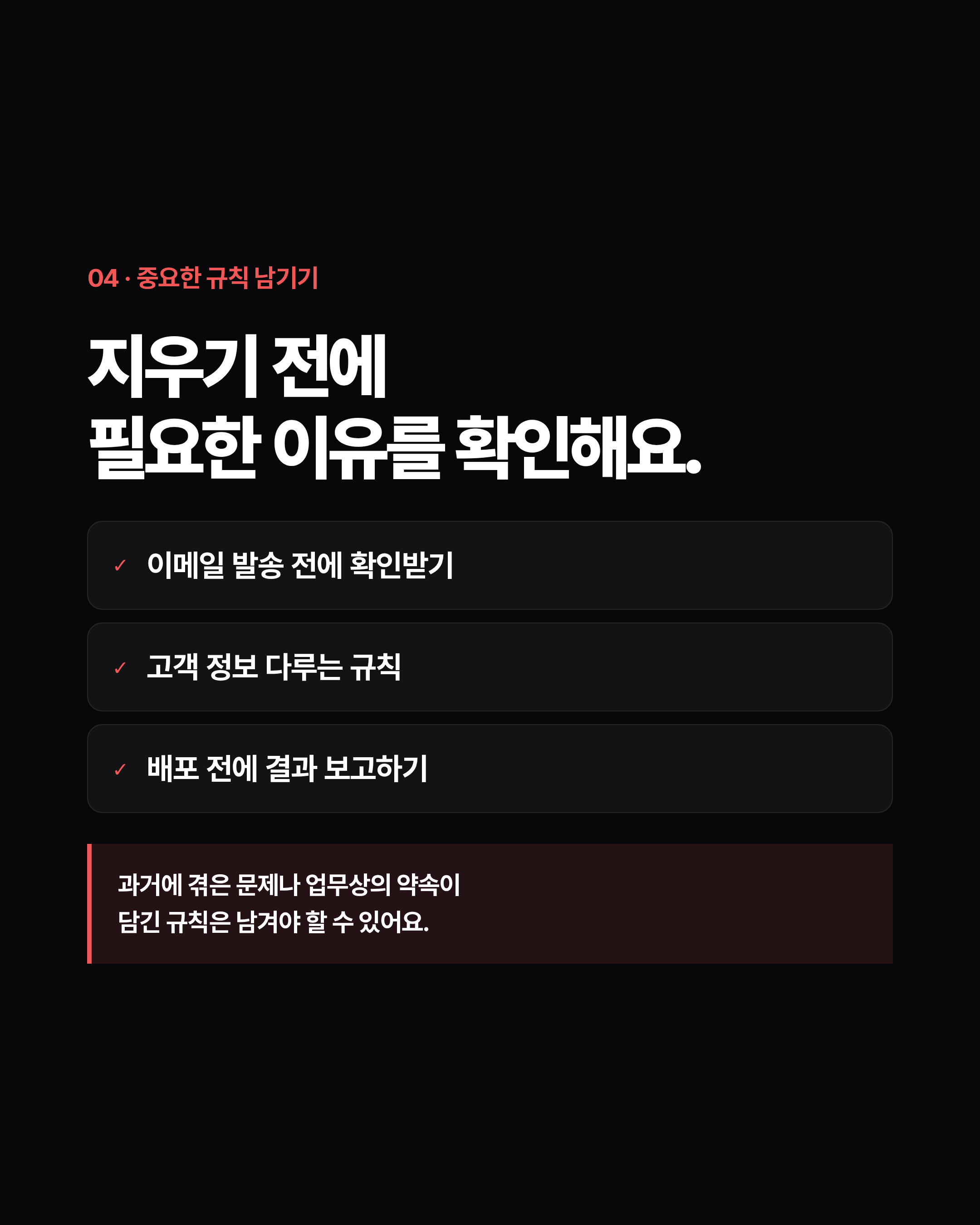 04 · 중요한 규칙 남기기 지우기 전에 필요한 이유를 확인해요. ✓ 이메일 발송 전에 확인받기 ✓ 고객 정보 다루는 규칙 ✓ 배포 전에 결과 보고하기 과거에 겪은 문제나 업무상의 약속이 담긴 규칙은 남겨야 할 수 있어요.