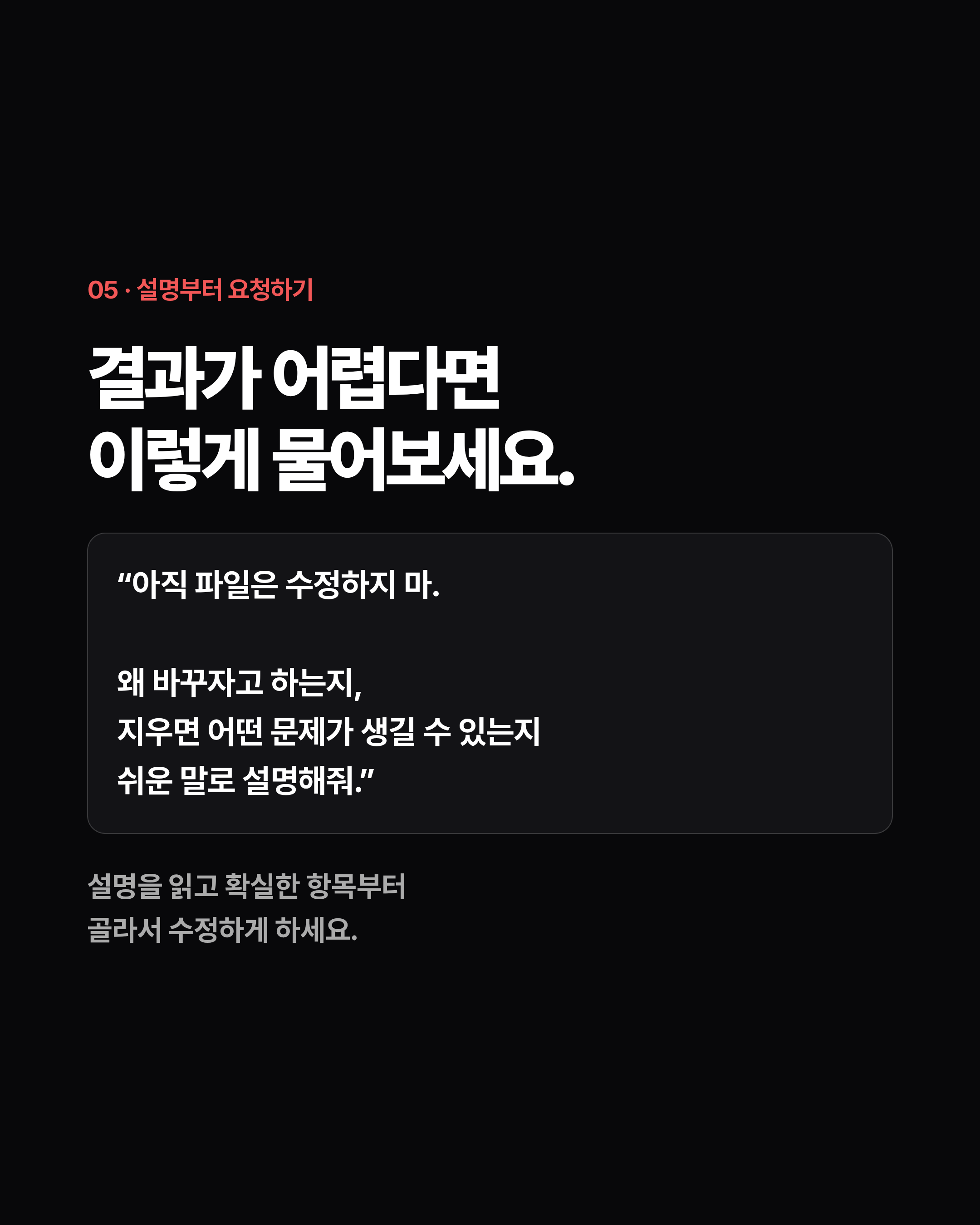 05 · 설명부터 요청하기 결과가 어렵다면 이렇게 물어보세요. “아직 파일은 수정하지 마. 왜 바꾸자고 하는지, 지우면 어떤 문제가 생길 수 있는지 쉬운 말로 설명해줘.” 설명을 읽고 확실한 항목부터 골라서 수정하게 하세요.