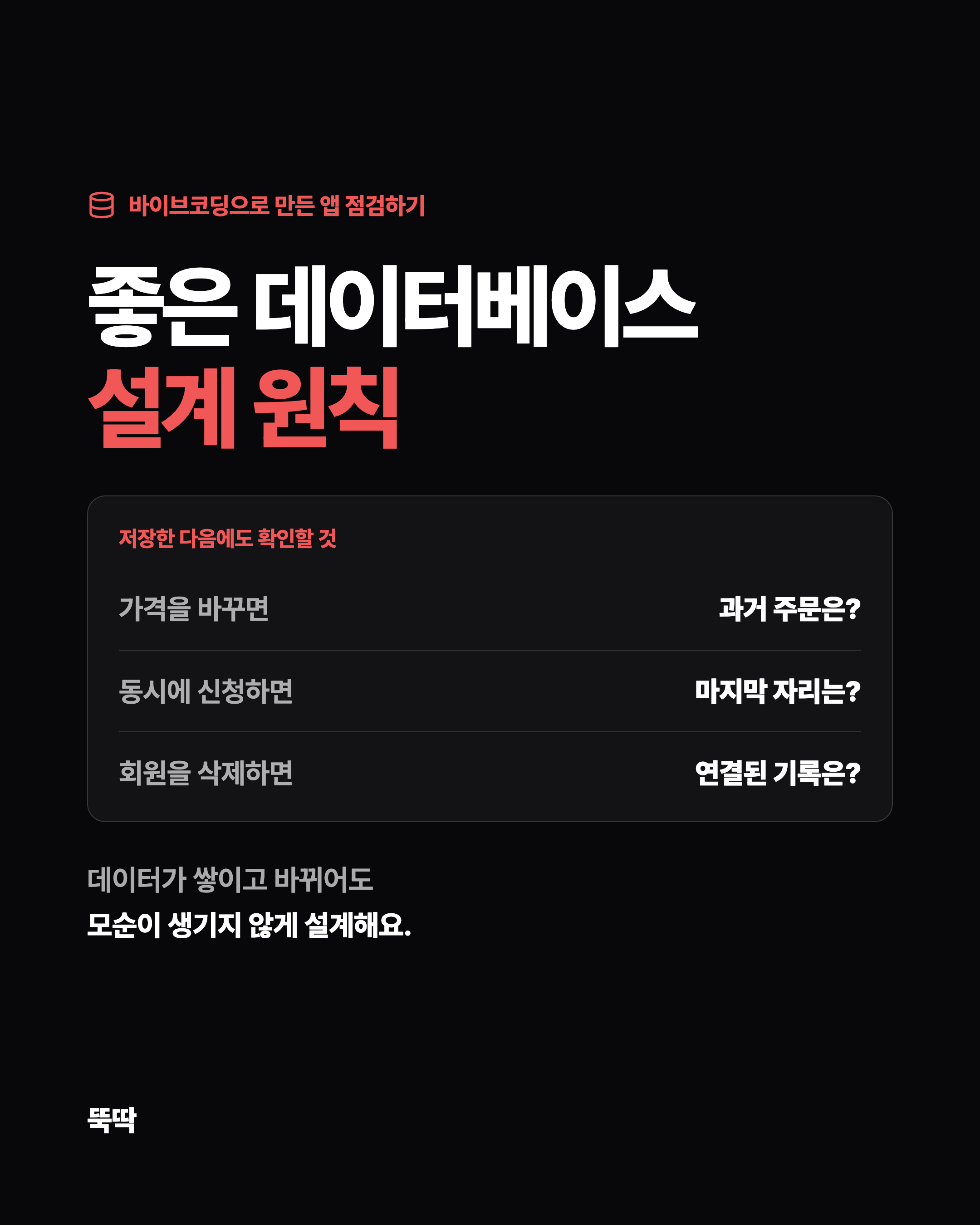 바이브코딩으로 만든 앱 점검하기 좋은 데이터베이스 설계 원칙 저장한 다음에도 확인할 것 가격을 바꾸면 과거 주문은? 동시에 신청하면 마지막 자리는? 회원을 삭제하면 연결된 기록은? 데이터가 쌓이고 바뀌어도 모순이 생기지 않게 설계해요.