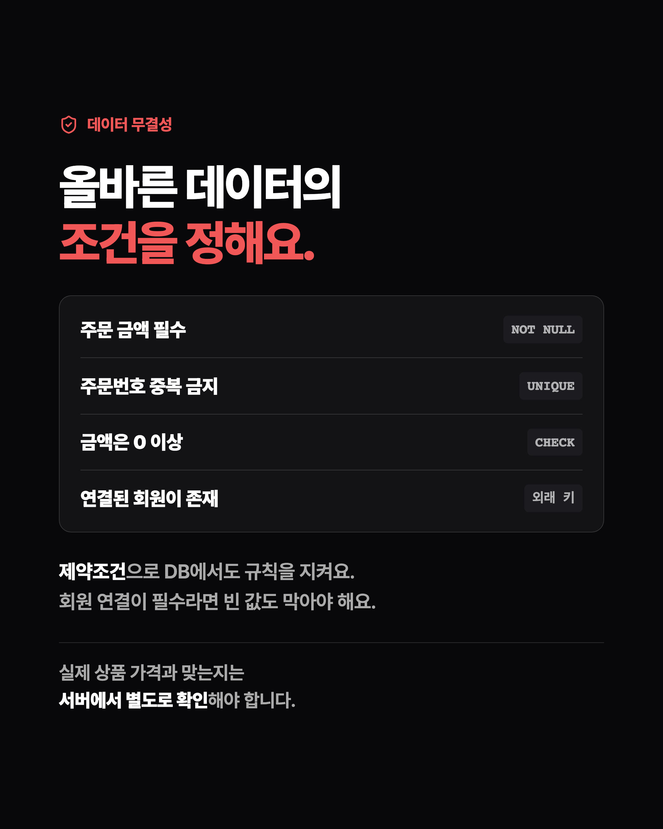 데이터 무결성 올바른 데이터의 조건을 정해요. 주문 금액 필수 NOT NULL 주문번호 중복 금지 UNIQUE 금액은 0 이상 CHECK 연결된 회원이 존재 외래 키 제약조건으로 DB에서도 규칙을 지켜요. 회원 연결이 필수라면 빈 값도 막아야 해요. 실제 상품 가격과 맞는지는 서버에서 별도로 확인해야 합니다.