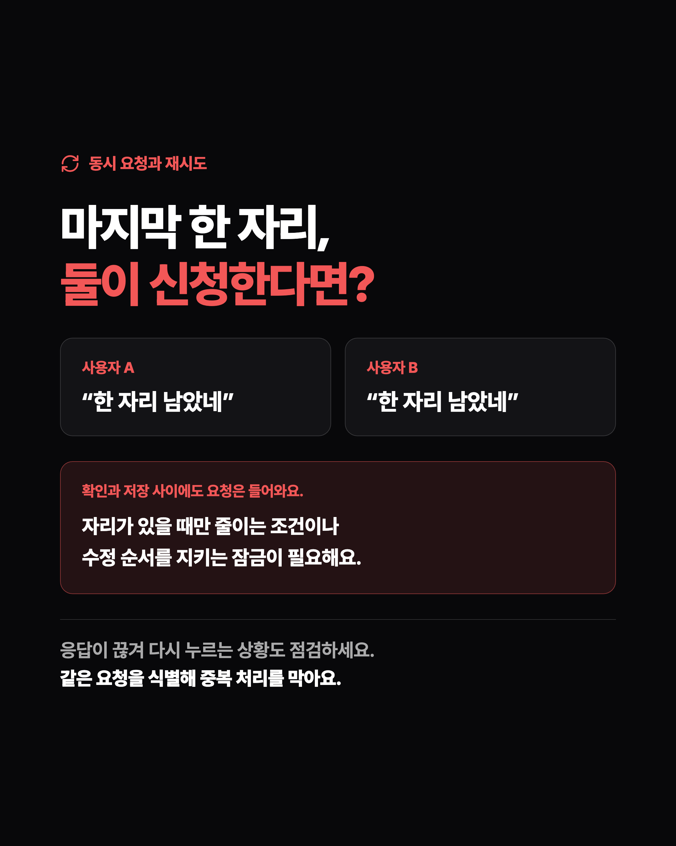 동시 요청과 재시도 마지막 한 자리, 둘이 신청한다면? 사용자 A “한 자리 남았네” 사용자 B “한 자리 남았네” 확인과 저장 사이에도 요청은 들어와요. 자리가 있을 때만 줄이는 조건이나 수정 순서를 지키는 잠금이 필요해요. 응답이 끊겨 다시 누르는 상황도 점검하세요. 같은 요청을 식별해 중복 처리를 막아요.