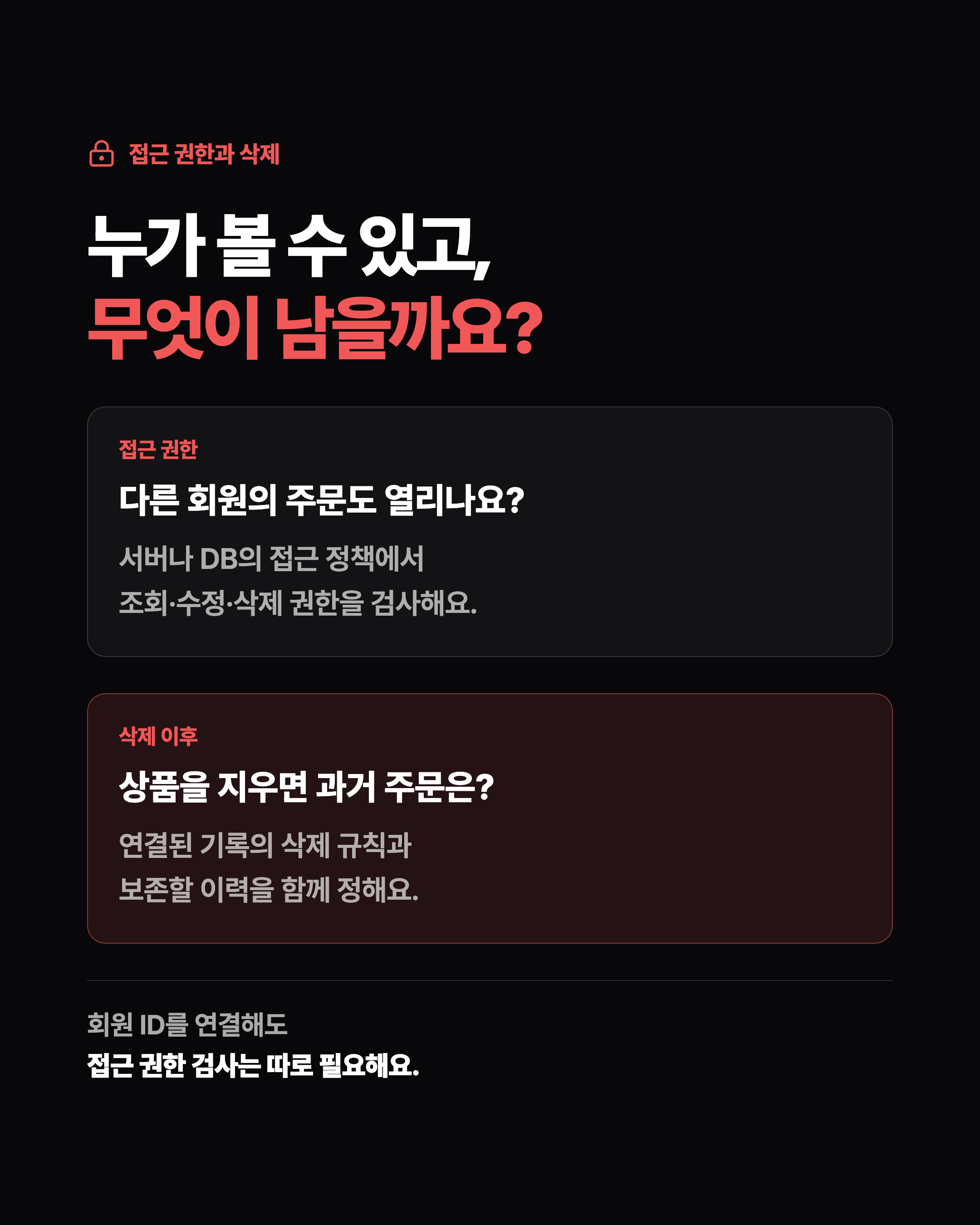 접근 권한과 삭제 누가 볼 수 있고, 무엇이 남을까요? 접근 권한 다른 회원의 주문도 열리나요? 서버나 DB의 접근 정책에서 조회·수정·삭제 권한을 검사해요. 삭제 이후 상품을 지우면 과거 주문은? 연결된 기록의 삭제 규칙과 보존할 이력을 함께 정해요. 회원 ID를 연결해도 접근 권한 검사는 따로 필요해요.
