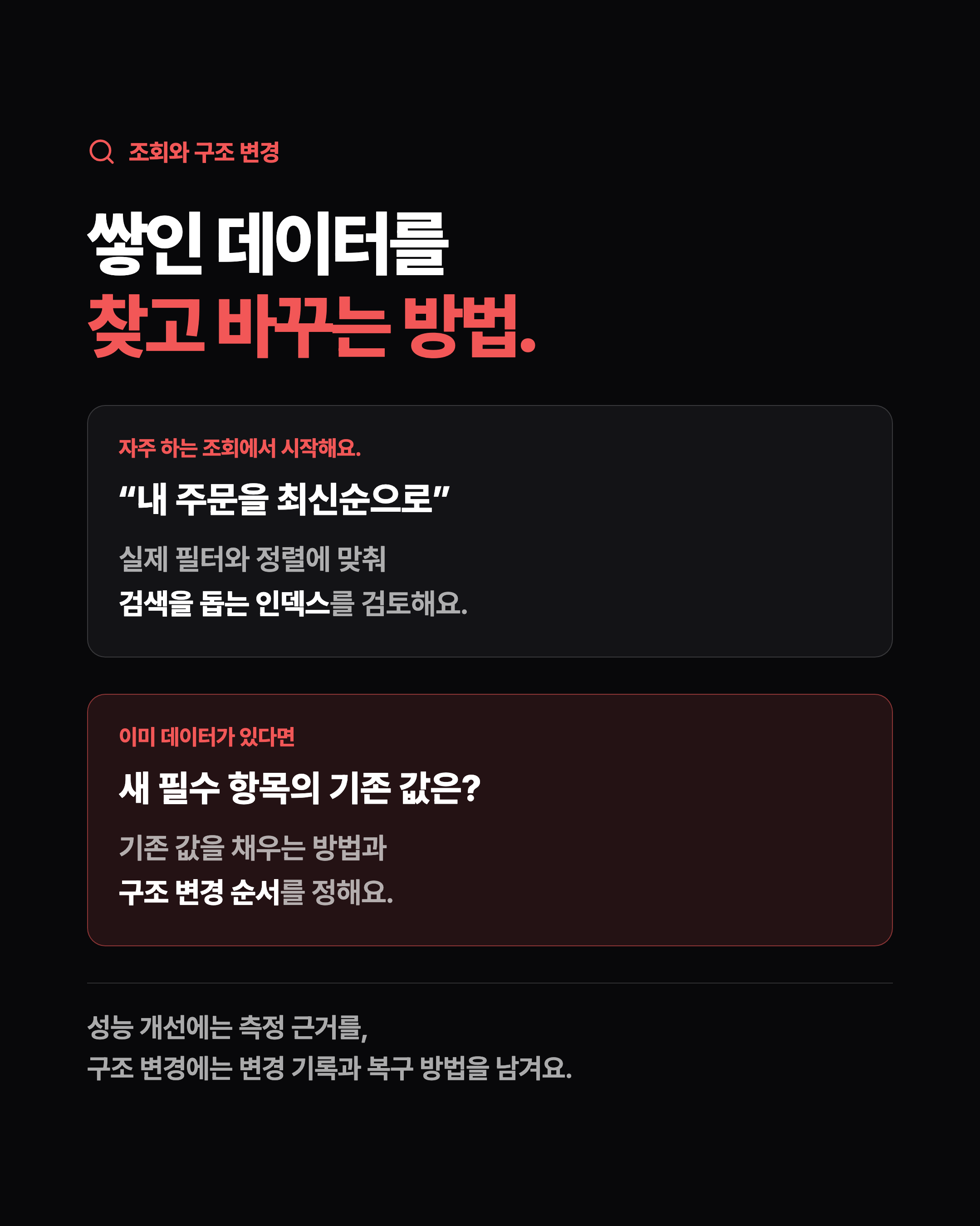 조회와 구조 변경 쌓인 데이터를 찾고 바꾸는 방법. 자주 하는 조회에서 시작해요. “내 주문을 최신순으로” 실제 필터와 정렬에 맞춰 검색을 돕는 인덱스를 검토해요. 이미 데이터가 있다면 새 필수 항목의 기존 값은? 기존 값을 채우는 방법과 구조 변경 순서를 정해요. 성능 개선에는 측정 근거를, 구조 변경에는 변경 기록과 복구 방법을 남겨요.