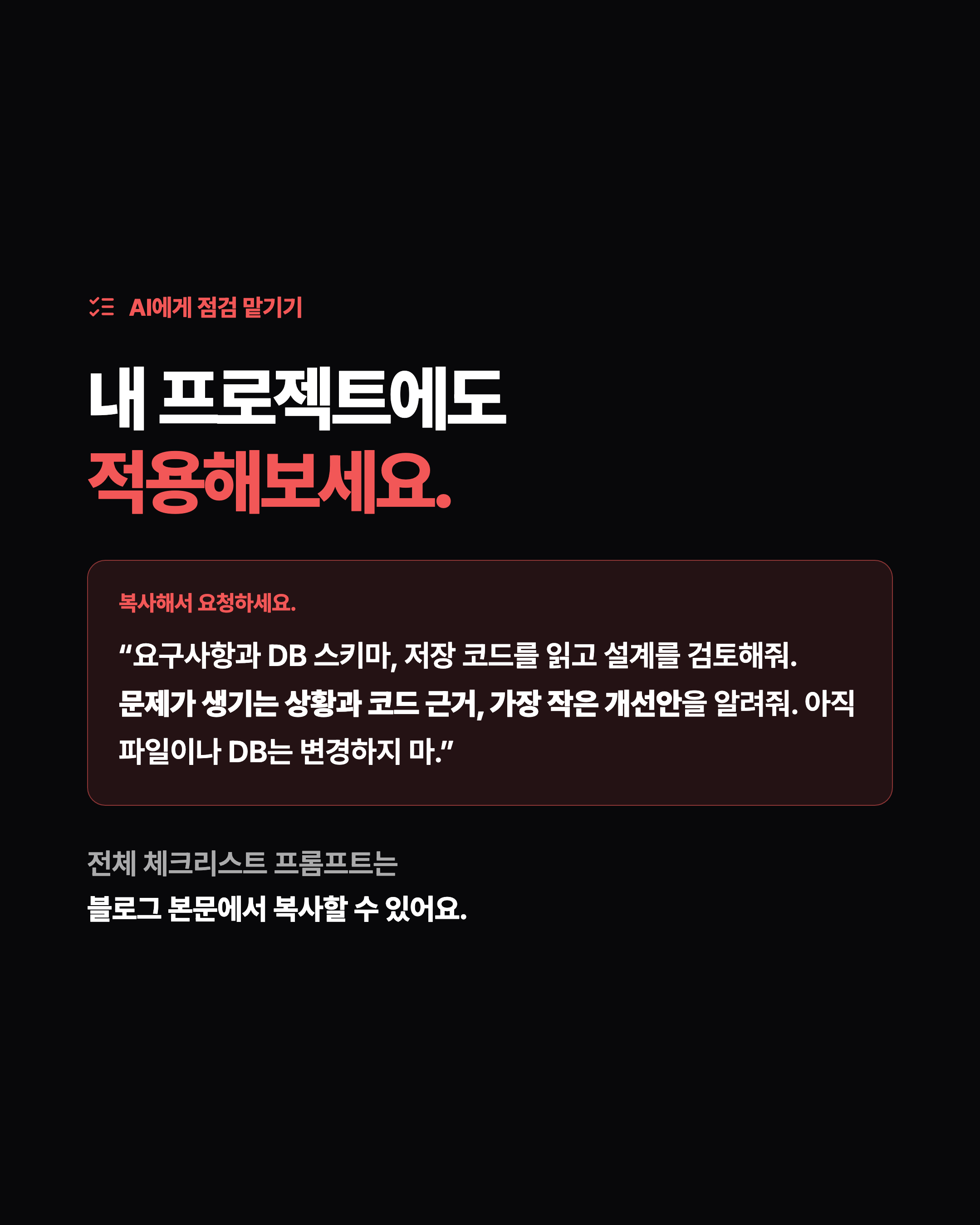 AI에게 점검 맡기기 내 프로젝트에도 적용해보세요. 복사해서 요청하세요. “요구사항과 DB 스키마, 저장 코드를 읽고 설계를 검토해줘. 문제가 생기는 상황과 코드 근거, 가장 작은 개선안을 알려줘. 아직 파일이나 DB는 변경하지 마.” 전체 체크리스트 프롬프트는 블로그 본문에서 복사할 수 있어요.