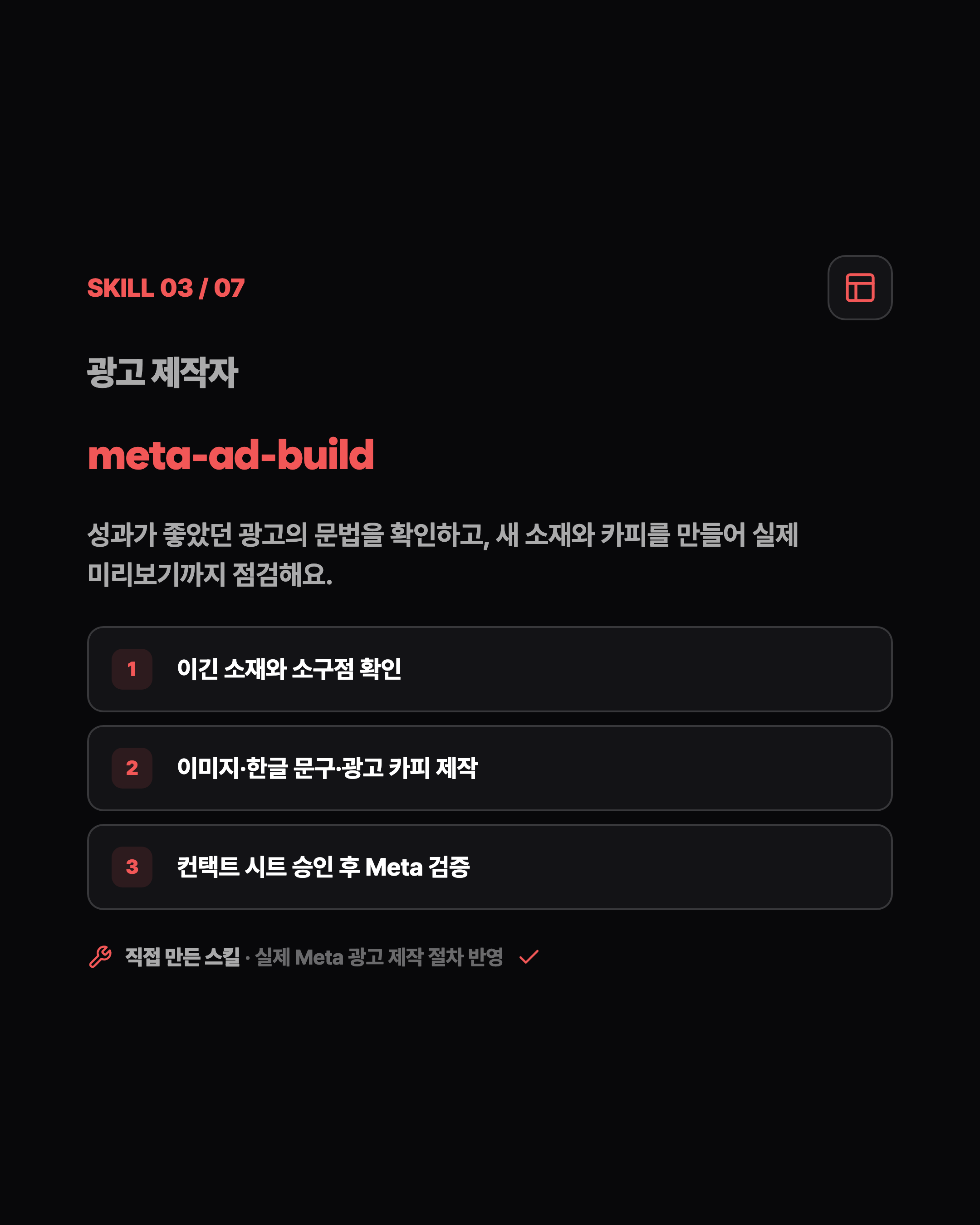 SKILL 03 / 07 광고 제작자 meta-ad-build 성과가 좋았던 광고의 문법을 확인하고, 새 소재와 카피를 만들어 실제 미리보기까지 점검해요. 1 이긴 소재와 소구점 확인 2 이미지·한글 문구·광고 카피 제작 3 컨택트 시트 승인 후 Meta 검증 직접 만든 스킬 · 실제 Meta 광고 제작 절차 반영