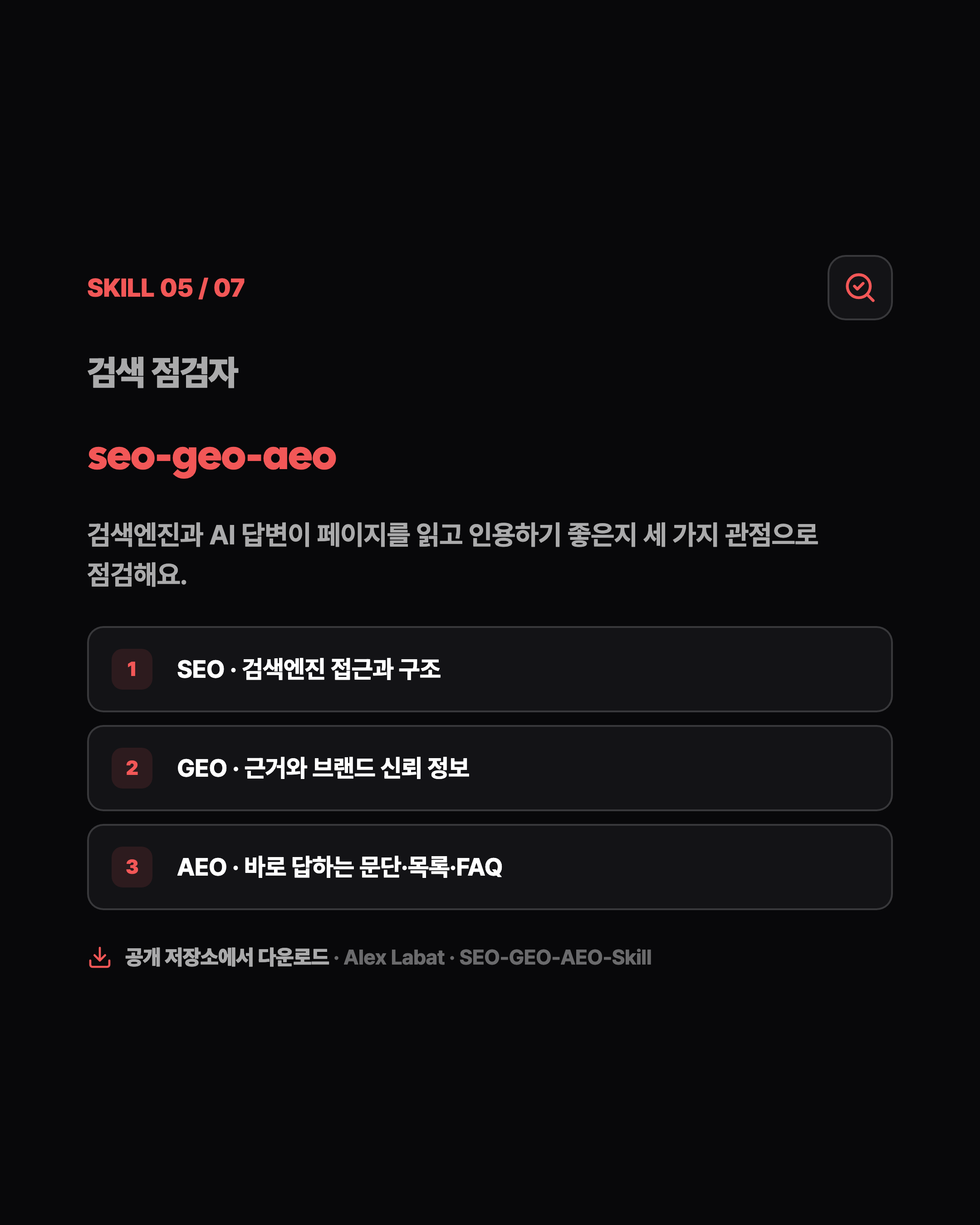 SKILL 05 / 07 검색 점검자 seo-geo-aeo 검색엔진과 AI 답변이 페이지를 읽고 인용하기 좋은지 세 가지 관점으로 점검해요. 1 SEO · 검색엔진 접근과 구조 2 GEO · 근거와 브랜드 신뢰 정보 3 AEO · 바로 답하는 문단·목록·FAQ 공개 저장소에서 다운로드 · Alex Labat · SEO-GEO-AEO-Skill