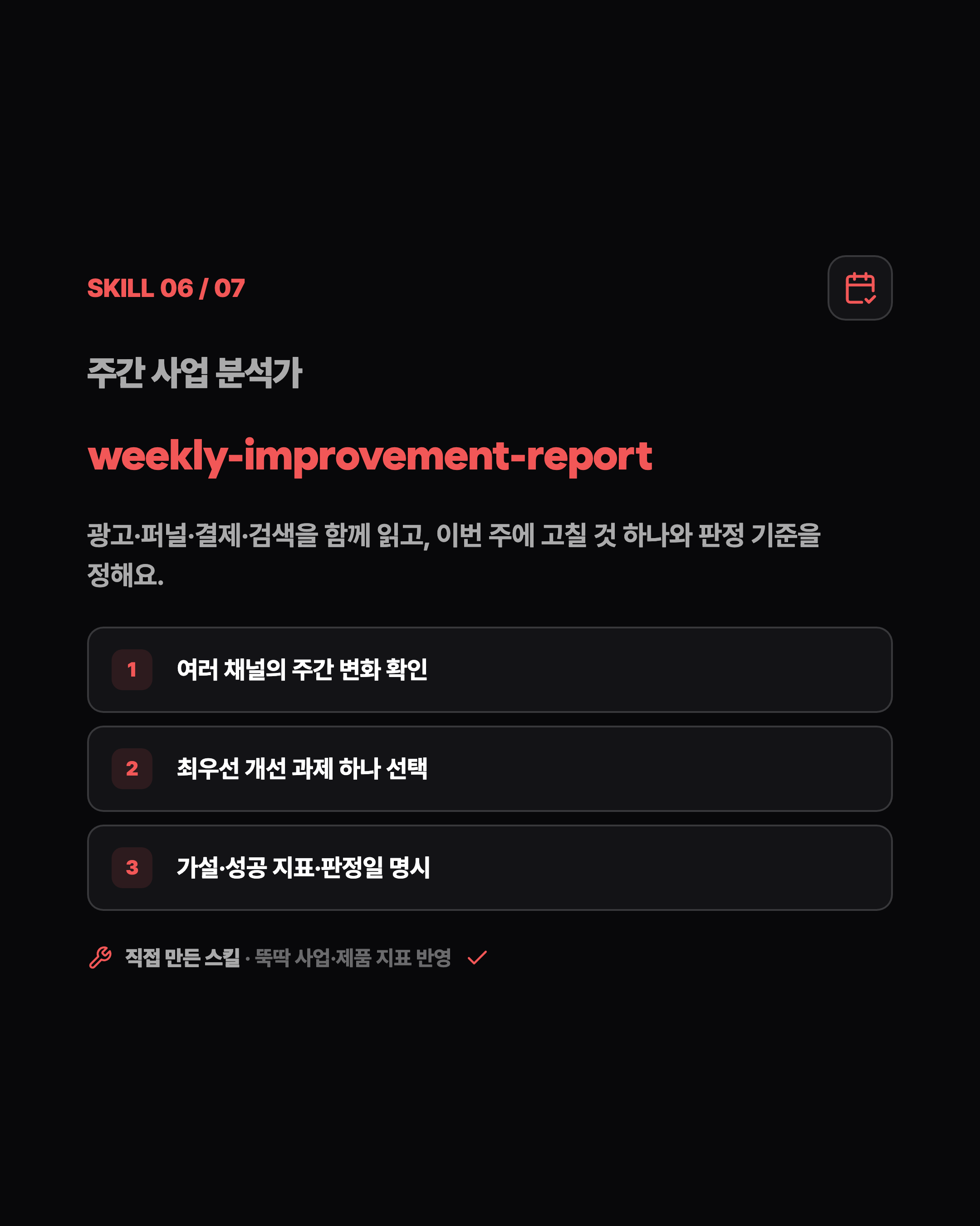 SKILL 06 / 07 주간 사업 분석가 weekly-improvement-report 광고·퍼널·결제·검색을 함께 읽고, 이번 주에 고칠 것 하나와 판정 기준을 정해요. 1 여러 채널의 주간 변화 확인 2 최우선 개선 과제 하나 선택 3 가설·성공 지표·판정일 명시 직접 만든 스킬 · 뚝딱 사업·제품 지표 반영