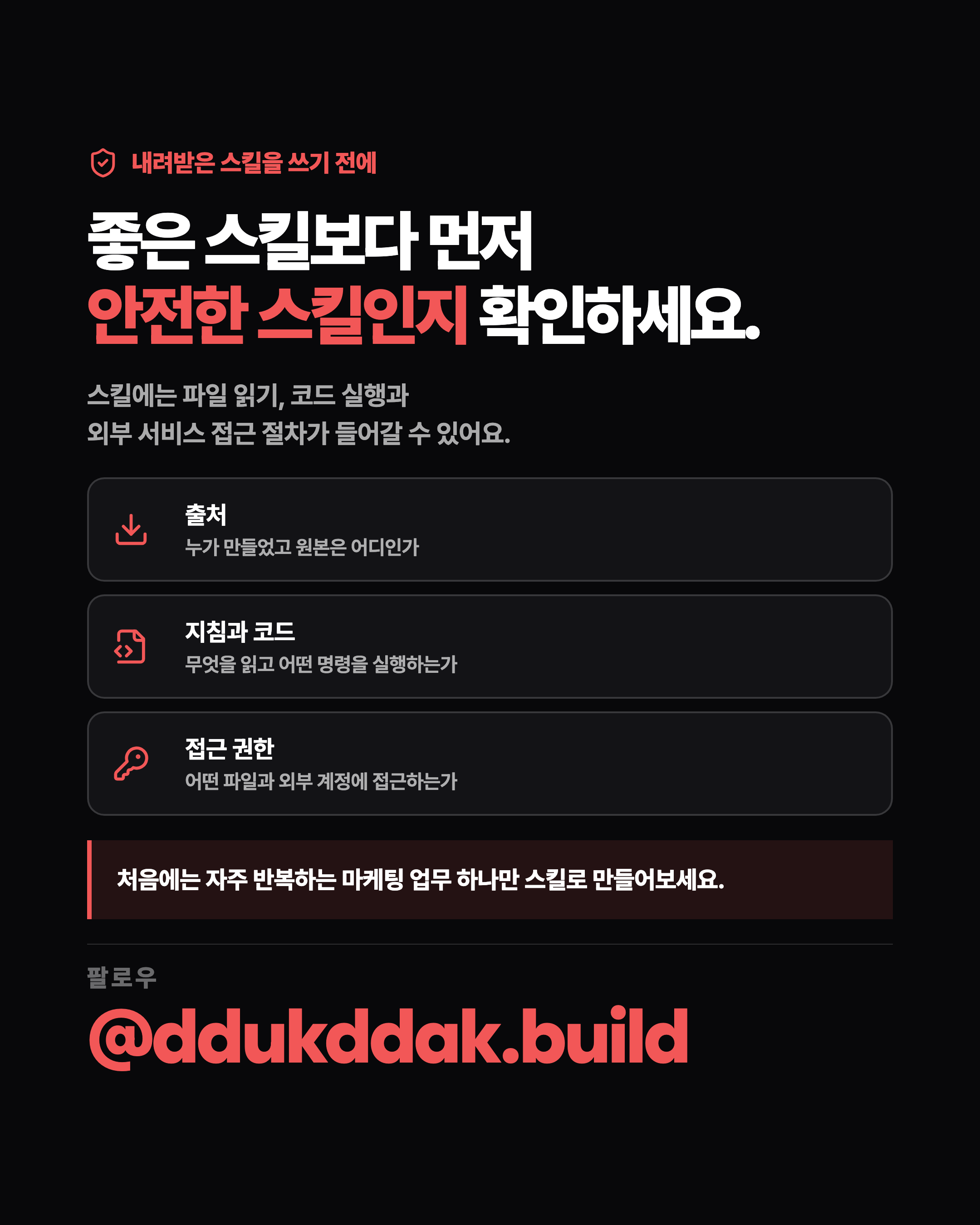 내려받은 스킬을 쓰기 전에 좋은 스킬보다 먼저 안전한 스킬인지 확인하세요. 스킬에는 파일 읽기, 코드 실행과 외부 서비스 접근 절차가 들어갈 수 있어요. 출처 누가 만들었고 원본은 어디인가 지침과 코드 무엇을 읽고 어떤 명령을 실행하는가 접근 권한 어떤 파일과 외부 계정에 접근하는가 처음에는 자주 반복하는 마케팅 업무 하나만 스킬로 만들어보세요. 팔로우 @ddukddak.build