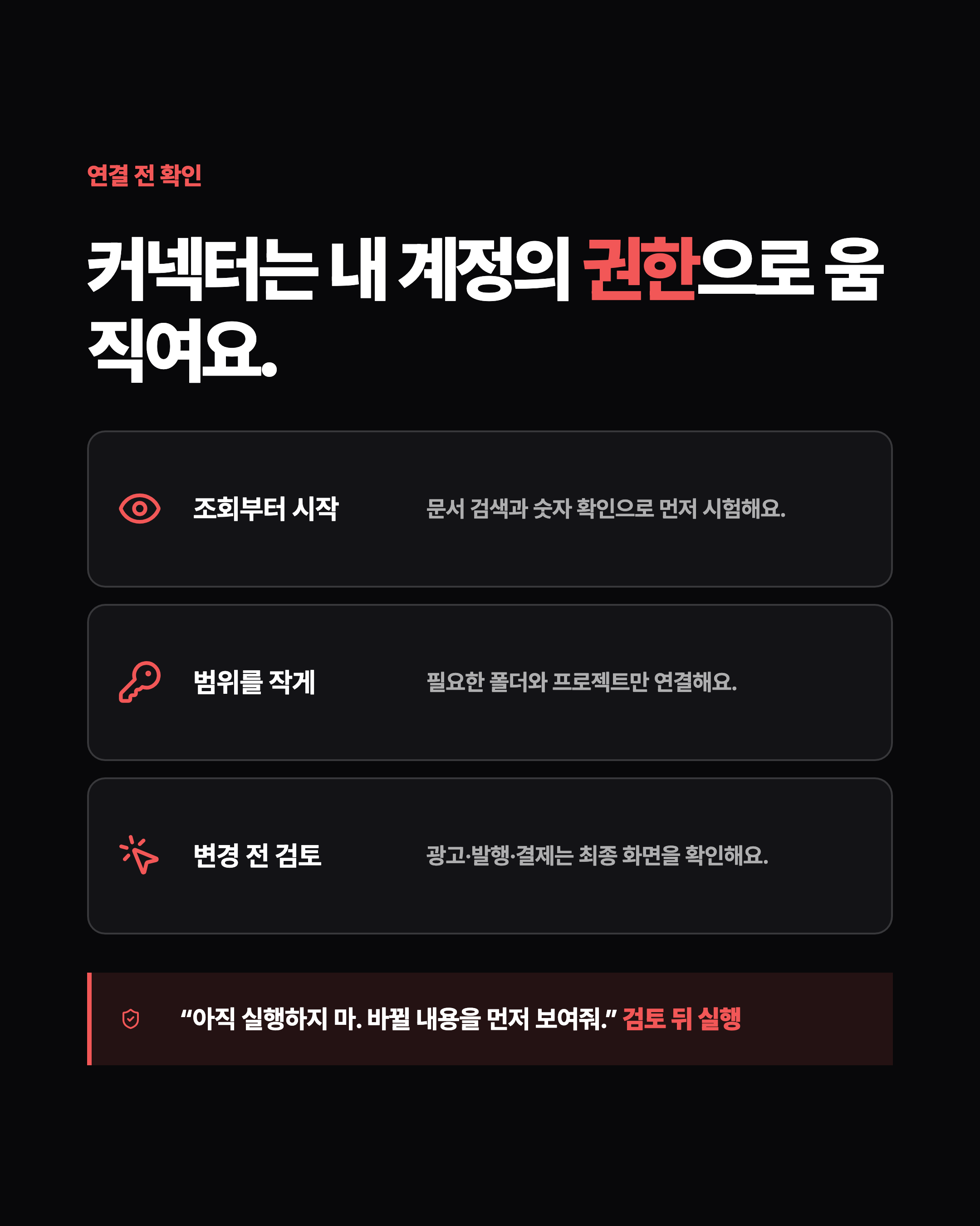연결 전 확인 커넥터는 내 계정의 권한으로 움직여요. 조회부터 시작 문서 검색과 숫자 확인으로 먼저 시험해요. 범위를 작게 필요한 폴더와 프로젝트만 연결해요. 변경 전 검토 광고·발행·결제는 최종 화면을 확인해요. “아직 실행하지 마. 바뀔 내용을 먼저 보여줘.” 검토 뒤 실행